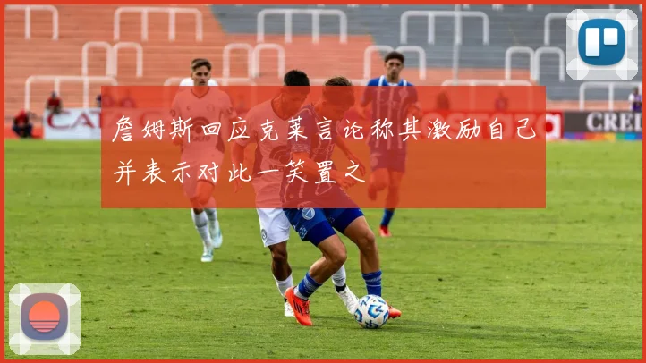 詹姆斯回应克莱言论称其激励自己并表示对此一笑置之