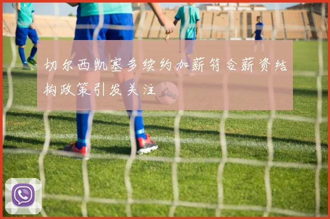 切尔西凯塞多续约加薪符合薪资结构政策引发关注
