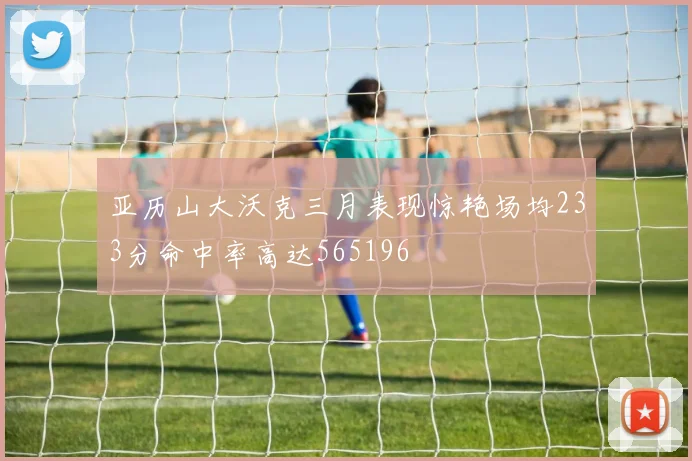 亚历山大沃克三月表现惊艳场均233分命中率高达565196