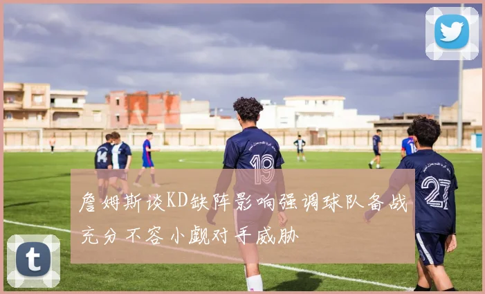 詹姆斯谈KD缺阵影响强调球队备战充分不容小觑对手威胁