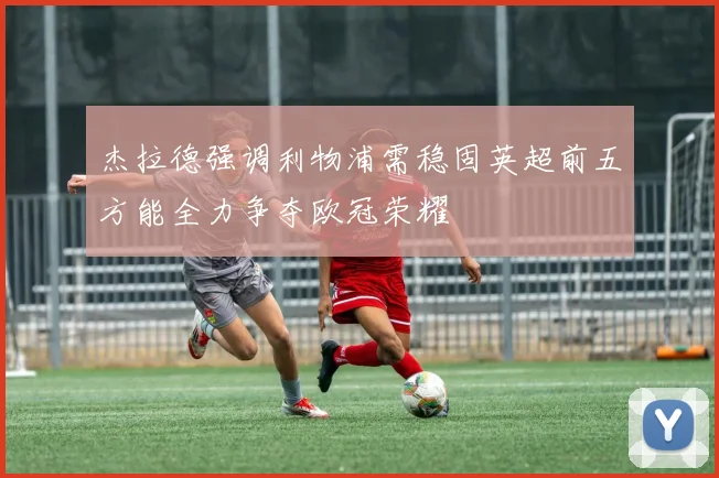 杰拉德强调利物浦需稳固英超前五方能全力争夺欧冠荣耀