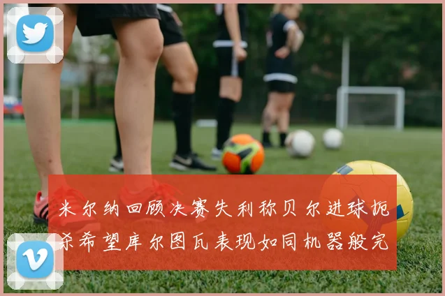 米尔纳回顾决赛失利称贝尔进球扼杀希望库尔图瓦表现如同机器般完美